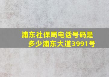 浦东社保局电话号码是多少浦东大道3991号