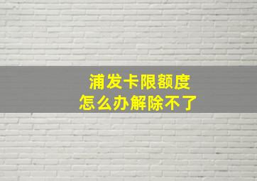 浦发卡限额度怎么办解除不了