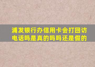 浦发银行办信用卡会打回访电话吗是真的吗吗还是假的