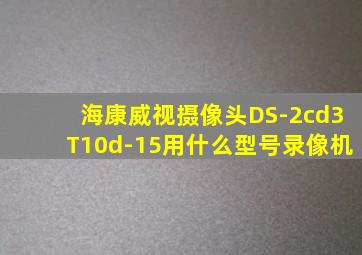 海康威视摄像头DS-2cd3T10d-15用什么型号录像机