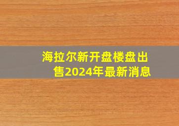 海拉尔新开盘楼盘出售2024年最新消息