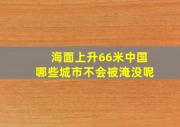 海面上升66米中国哪些城市不会被淹没呢