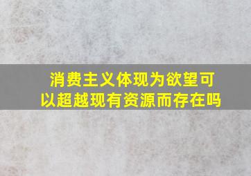 消费主义体现为欲望可以超越现有资源而存在吗