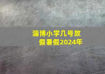 淄博小学几号放假暑假2024年