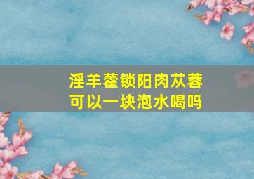 淫羊藿锁阳肉苁蓉可以一块泡水喝吗