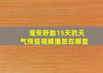 淮安盱眙15天的天气预报视频播放在哪里