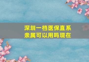 深圳一档医保直系亲属可以用吗现在