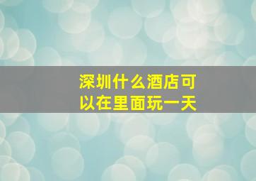 深圳什么酒店可以在里面玩一天