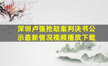 深圳卢强抢劫案判决书公示最新情况视频播放下载