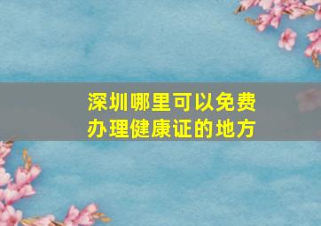 深圳哪里可以免费办理健康证的地方