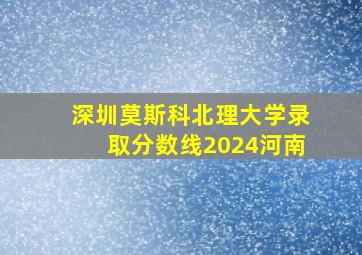 深圳莫斯科北理大学录取分数线2024河南