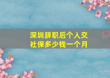 深圳辞职后个人交社保多少钱一个月