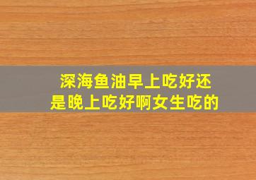 深海鱼油早上吃好还是晚上吃好啊女生吃的