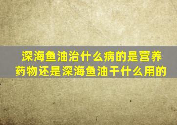 深海鱼油治什么病的是营养药物还是深海鱼油干什么用的