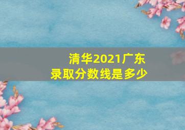 清华2021广东录取分数线是多少