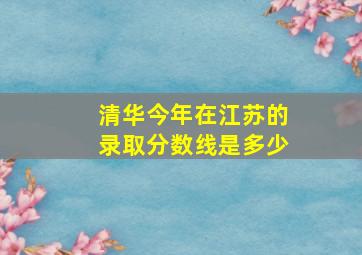 清华今年在江苏的录取分数线是多少