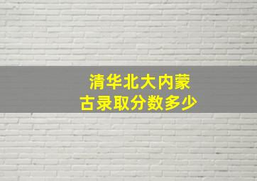 清华北大内蒙古录取分数多少