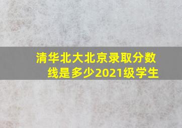 清华北大北京录取分数线是多少2021级学生