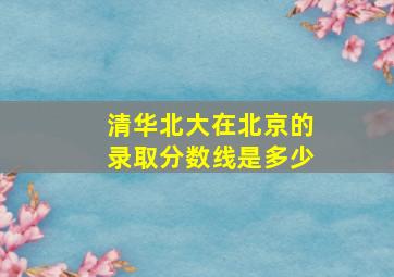 清华北大在北京的录取分数线是多少