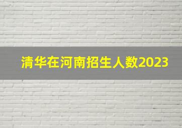 清华在河南招生人数2023