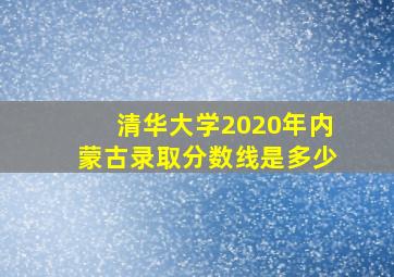 清华大学2020年内蒙古录取分数线是多少