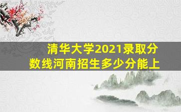 清华大学2021录取分数线河南招生多少分能上