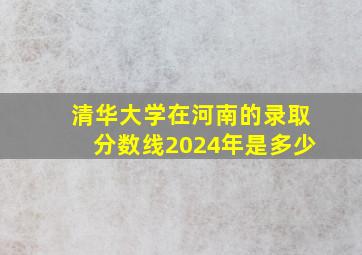 清华大学在河南的录取分数线2024年是多少