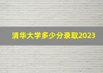 清华大学多少分录取2023