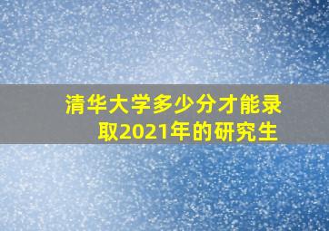 清华大学多少分才能录取2021年的研究生