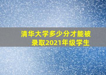 清华大学多少分才能被录取2021年级学生