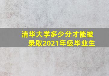 清华大学多少分才能被录取2021年级毕业生