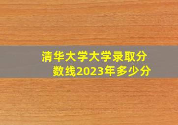 清华大学大学录取分数线2023年多少分