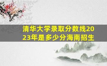 清华大学录取分数线2023年是多少分海南招生