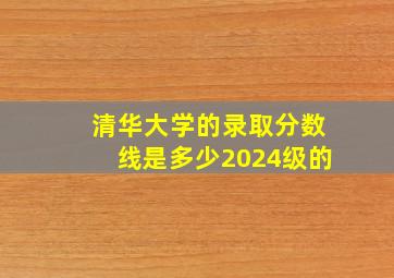 清华大学的录取分数线是多少2024级的