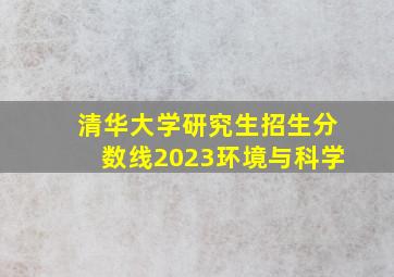 清华大学研究生招生分数线2023环境与科学