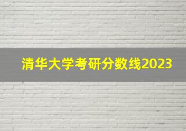 清华大学考研分数线2023