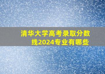 清华大学高考录取分数线2024专业有哪些