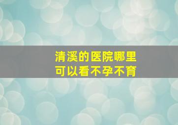 清溪的医院哪里可以看不孕不育