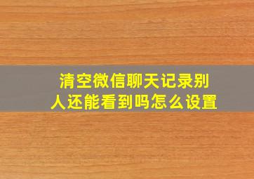 清空微信聊天记录别人还能看到吗怎么设置