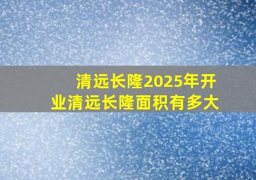 清远长隆2025年开业清远长隆面积有多大