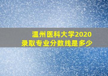 温州医科大学2020录取专业分数线是多少