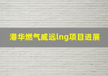 港华燃气威远lng项目进展