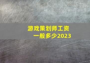 游戏策划师工资一般多少2023