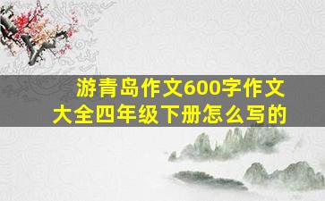 游青岛作文600字作文大全四年级下册怎么写的