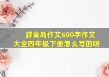 游青岛作文600字作文大全四年级下册怎么写的呀