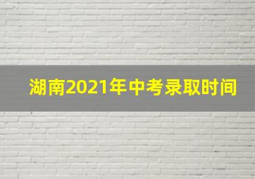 湖南2021年中考录取时间