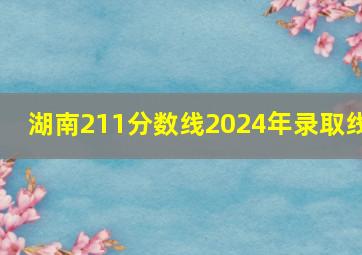 湖南211分数线2024年录取线