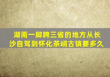 湖南一脚跨三省的地方从长沙自驾到怀化茶峒古镇要多久