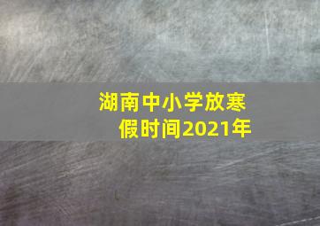 湖南中小学放寒假时间2021年