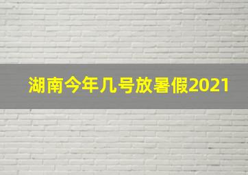 湖南今年几号放暑假2021